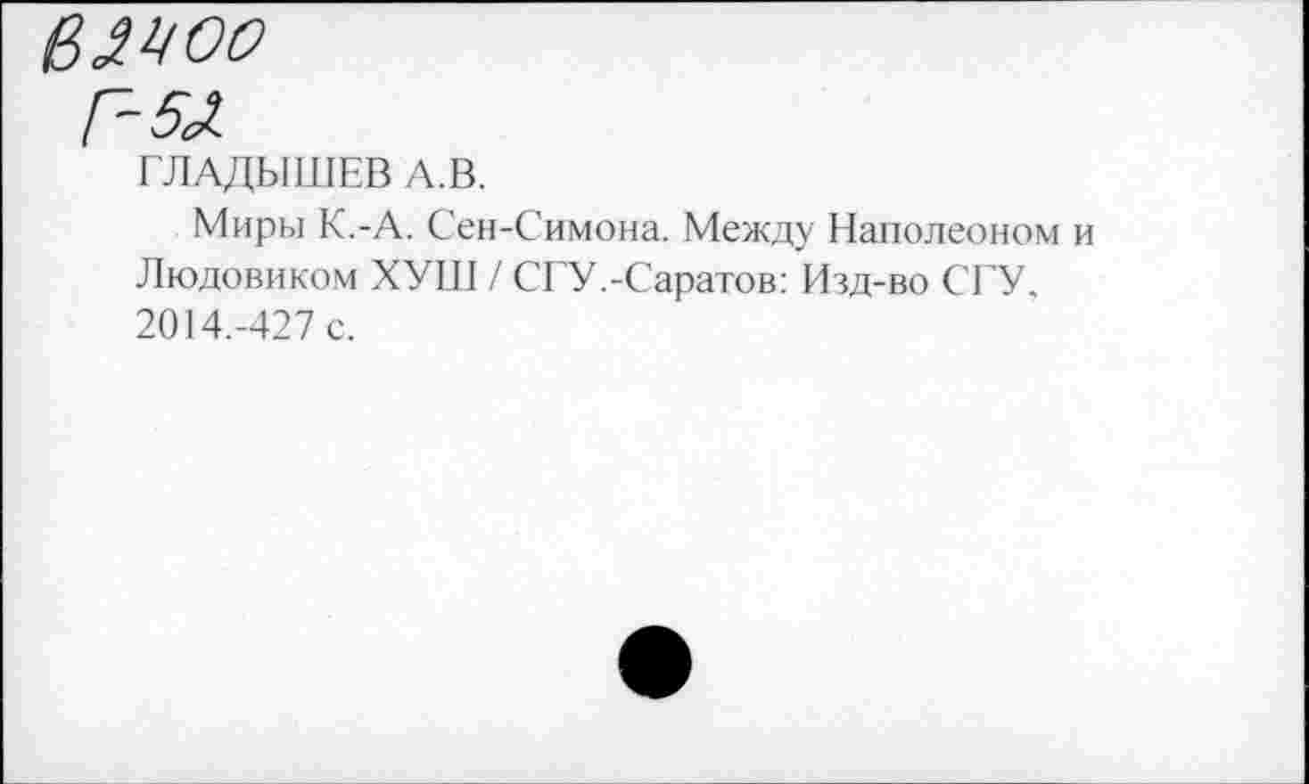 ﻿вмоо
Г-5Л
ГЛАДЫШЕВ А.В.
Миры К.-А. Сен-Симона. Между Наполеоном Людовиком ХУШ / СГУ.-Саратов: Изд-во СГУ. 2014.-427 с.